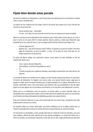 Fíjate bien donde estas parada
No solo los símbolos se interpretan, a veces hay cosas mas obvias que no se reconocen a simple
vista; a veces, necesitas oler.

La espera de esa mañana fue tan larga, como la de aquel que espera por cinco minutos de
retrazo en la primera cita.

    -   Como tardaste hoy,… ¡Dios Mió!
    -   ¡Lo ves… te lo dije, era una carta de amor! Por eso me esperas con tanta ansiedad.

Maria se sonroja al verse descubierta de improviso, pero ¿Cómo decir ahora que es un error y
que la carta no era para ella? Es mejor guardar silencio, piensa, y dejar que Alejandro siga
creyendo que son cartas de amor, y así se asegurará de traerlas cada vez que llegue una.

    -   ¿Tienes algo para mí?
    -   Déjame ver… esta dice Francisco Javier Solera, no Ignacio y es para tu madre. Esta dice
        pago de impuestos, es para tu padre… y esta… no es para tu casa. Creo que no, no
        tengo nada para ti el día de hoy.

El rostro de Maria refleja una profunda tristeza, como quien ha sido olvidado un día de
repente por quien ama.

    -   Veo… bueno, Gracias Alejandro.
    -   Sonríe Maria. ¿Tanto te ha gustado su carta?
    -   Si…
    -   Si tanto te gustan los arabescos dorados, aquí tengo nuevamente una carta para ti, de
        Ignacio.

La mirada de Maria se transforman en alegría, no hay tiempo siquiera de pensar en reprochar
la broma de Alejandro, ha llegado una nueva carta, una nueva historia quizá, algo que la
ayudara a saber quien era aquel hombre que se había quedado en su cabeza, danzando en sus
sueños, haciéndole creer o tan solo desear que hubiese solo una posibilidad un día de saber
quien era y que alguna vez no escribiese una historia, si no mas bien, que hablase de si mismo.

Maria corre a su habitación, cierra la puerta y se tumba sobre su cama. Sentada sobre sus
almohadas abre suavemente el sobre, como el día anterior los pétalos de jazmín se encuentran
en el fondo y las hojas delicadamente dobladas guardan una nueva historia.

Esta vez la historia habla de un jean azul enamorado de una camisa roja, semejante cosa solo
podía sacarle sonrisas a su rostro.

De repente, Maria se siente observada, con tanto embelezo no se ha dado cuenta que su
madre ha quitado de la ventana la cortina de flores lila para llevarla al cuarto de lavado.

Tal sensación se asemejaba a estar parado desnudo en mitad de miles de extraños, una sola
cosa alejaba a Maria de todo aquello de lo que quería protegerse, su cortina de flores lila, y
ahora no estaba, se encontraba expuesta a unos ojos de un color negro profundo que parecían
 