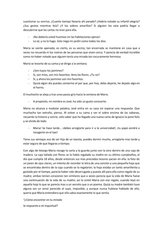 cuestionar su sonrisa. ¿Cuanto tiempo llevaría ahí parado? ¿Habría notado su infantil alegría?
¿Sus gestos mientras leía? ¿Y los sobres amarillos? Si alguien los veía podría llegar a
descubrirse que las cartas no eran para ella.

    -   ¡No debería usted husmear en las habitaciones ajenas!
    -   Lo sé, y no lo hago. Solo riego mi jardín como todos los días.

Maria se siente apenada, es cierto, es su vecino, tan encerrada se mantiene en casa que a
veces no recuerda ni los rostros de las personas que viven cerca. Y parecía de verdad increíble
como no haber notado que alguien tenía una mirada tan oscuramente hermosa.

Maria se levanta de su cama y se dirige a la ventana.

    -   ¿Son tuyos los jazmines?
    -   Si, son míos, son mis favoritos. Amo las flores. ¿Tu no?
    -   Si, y ahora los jazmines son mis favoritos.
    -   Quizá algún día puedas contarme el por que, por hoy, debo dejarte, he dejado algo en
        el horno.

El muchacho se aleja y tras unos pasos gira hacia la ventana de Maria.

    -   A propósito, mi nombre es José, ha sido un gusto conocerte.

Maria no alcanza a modular palabra, José entra en su casa sin esperar una respuesta. Que
muchacho tan extraño, piensa. Al volver a su cama y ver el sobre encima de las sabanas,
recuerda la historia y sonríe, solo saber que ha llegado una nueva carta de Ignacio la pone feliz
y se olvida de todo.

    -   Maria! Se hace tarde… ¡debes arreglarte para ir a la universidad!, ¡tu papá vendrá a
        recogerte en el taxi!

Tiene sus ventajas eso de ser hija de un taxista, puedes dormir mucho, arreglarte mas tarde y
estar segura de que llegaras a tiempo.

Con algo de letargo Maria recoge la carta y la guarda junto con la otra dentro de una caja de
madera. La caja tallada con flores se la había regalado su madre en su último cumpleaños, el
día que cumplía 18 años; desde entonces sus mas preciados tesoros yacían en ella, la foto de
un joven de ojos claros, un intento de recordar la letra de una canción y una pequeña hoja que
se encontraba dentro de la caja cuando se la regalaron; la hoja estaba un tanto amarillenta y
gastada por el tiempo, parecía haber sido desarrugada y puesta allí para ella como regalo de su
madre; ambas tenían corazones tan similares que a veces parecía que la vida de Maria fuese
una continuación de la vida de su madre; así lo sintió Maria con ese regalo, cuando leyó en
aquella hoja lo que se parecía mas a un secreto que a un poema. Quizá su madre también tuvo
alguna vez un amor parecido al suyo, imposible, y aunque nunca hubiese hablado de ello,
quería que Maria entendiera que ella sabia exactamente lo que sentía.

“¿Cómo encontrar en tu mirada
la respuesta a mi inquietud?
 