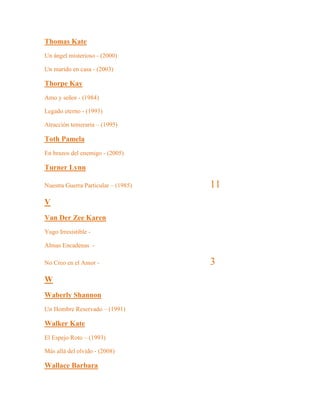 Thomas Kate
Un ángel misterioso - (2000)
Un marido en casa - (2003)
Thorpe Kay
Amo y señor - (1984)
Legado eterno - (1993)
Atracción temeraria – (1995)
Toth Pamela
En brazos del enemigo - (2005)
Turner Lynn
Nuestra Guerra Particular – (1985) 11
V
Van Der Zee Karen
Yugo Irresistible -
Almas Encadenas -
No Creo en el Amor - 3
W
Waberly Shannon
Un Hombre Reservado – (1991)
Walker Kate
El Espejo Roto – (1993)
Más allá del olvido - (2008)
Wallace Barbara
 