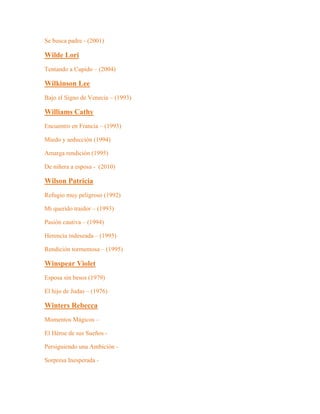 Se busca padre - (2001)
Wilde Lori
Tentando a Cupido – (2004)
Wilkinson Lee
Bajo el Signo de Venecia – (1993)
Williams Cathy
Encuentro en Francia – (1993)
Miedo y seducción (1994)
Amarga rendición (1995)
De niñera a esposa - (2010)
Wilson Patricia
Refugio muy peligroso (1992)
Mi querido traidor – (1993)
Pasión cautiva – (1994)
Herencia indeseada – (1995)
Rendición tormentosa – (1995)
Winspear Violet
Esposa sin besos (1979)
El hijo de Judas – (1976)
Winters Rebecca
Momentos Mágicos –
El Héroe de sus Sueños -
Persiguiendo una Ambición -
Sorpresa Inesperada -
 