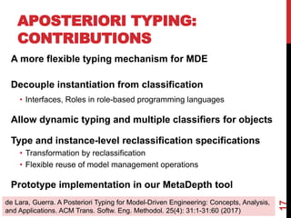 A more flexible typing mechanism for MDE
Decouple instantiation from classification
• Interfaces, Roles in role-based programming languages
Allow dynamic typing and multiple classifiers for objects
Type and instance-level reclassification specifications
• Transformation by reclassification
• Flexible reuse of model management operations
Prototype implementation in our MetaDepth tool
APOSTERIORI TYPING:
CONTRIBUTIONS
17
de Lara, Guerra. A Posteriori Typing for Model-Driven Engineering: Concepts, Analysis,
and Applications. ACM Trans. Softw. Eng. Methodol. 25(4): 31:1-31:60 (2017)
 