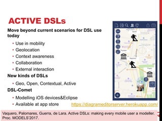 ACTIVE DSLs
Move beyond current scenarios for DSL use
today
• Use in mobility
• Geolocation
• Context awareness
• Collaboration
• External interaction
New kinds of DSLs
• Geo, Open, Contextual, Active
DSL-Comet
• Modelling iOS devices&Eclipse
• Available at app store
21
Vaquero, Palomares, Guerra, de Lara. Active DSLs: making every mobile user a modeller.
Proc. MODELS’2017.
https://diagrameditorserver.herokuapp.com/
 