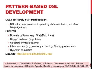 PATTERN-BASED DSL
DEVELOPMENT
DSLs are rarely built from scratch
• DSLs for behaviour are inspired by state machines, workflow
languages, etc
Patterns
• Domain patterns (e.g., StateMachines)
• Design patterns (e.g., Lists)
• Concrete syntax patterns
• Infrastructure (e.g., model partitioning, filters, queries, etc)
• Dynamic semantics
DSL-tao: http://jdelara.github.io/DSL-tao/
22
A. Pescador, A. Garmendia, E. Guerra, J. Sánchez Cuadrado, J. de Lara. Pattern-
based development of Domain-Specific Modelling Languages. MoDELS 2015: 166-175
 