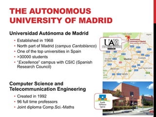THE AUTONOMOUS
UNIVERSITY OF MADRID
3
Universidad Autónoma de Madrid
• Established in 1968
• North part of Madrid (campus Cantoblanco)
• One of the top universities in Spain
• >30000 students
• “Excellence” campus with CSIC (Spanish
Research Council)
Computer Science and
Telecommunication Engineering
• Created in 1992
• 96 full time professors
• Joint diploma Comp.Sci.-Maths
 