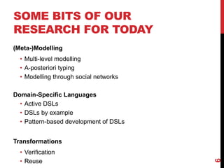 SOME BITS OF OUR
RESEARCH FOR TODAY
(Meta-)Modelling
• Multi-level modelling
• A-posteriori typing
• Modelling through social networks
Domain-Specific Languages
• Active DSLs
• DSLs by example
• Pattern-based development of DSLs
Transformations
• Verification
• Reuse
6
 
