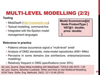 MULTI-LEVEL MODELLING (2/2)
Tooling
• MetaDepth (http://metadepth.org)
• Textual modelling, command-line
• Integrated with the Epsilon model
management languages
Relevance in practice
• Patterns whose occurrence signal a “multi-level” smell
• Analysis of OMG standards, meta-model repositories (400+ MMs)
• Pervasive in some domains (sw architecture, enterprise/process
modelling)
• Relatively frequent in OMG specifications (over 35%)
9
de Lara, Guerra. Deep Meta-modelling with MetaDepth. TOOLS (48) 2010: 1-20
de Lara, Guerra, Sánchez Cuadrado. When and How to Use Multilevel Modelling.
ACM Trans. Softw. Eng. Methodol. 24(2): 12:1-12:46 (2014)
Model Ecommerce@2{
Node ProductType {
VAT@1: double;
price: double;
}
 