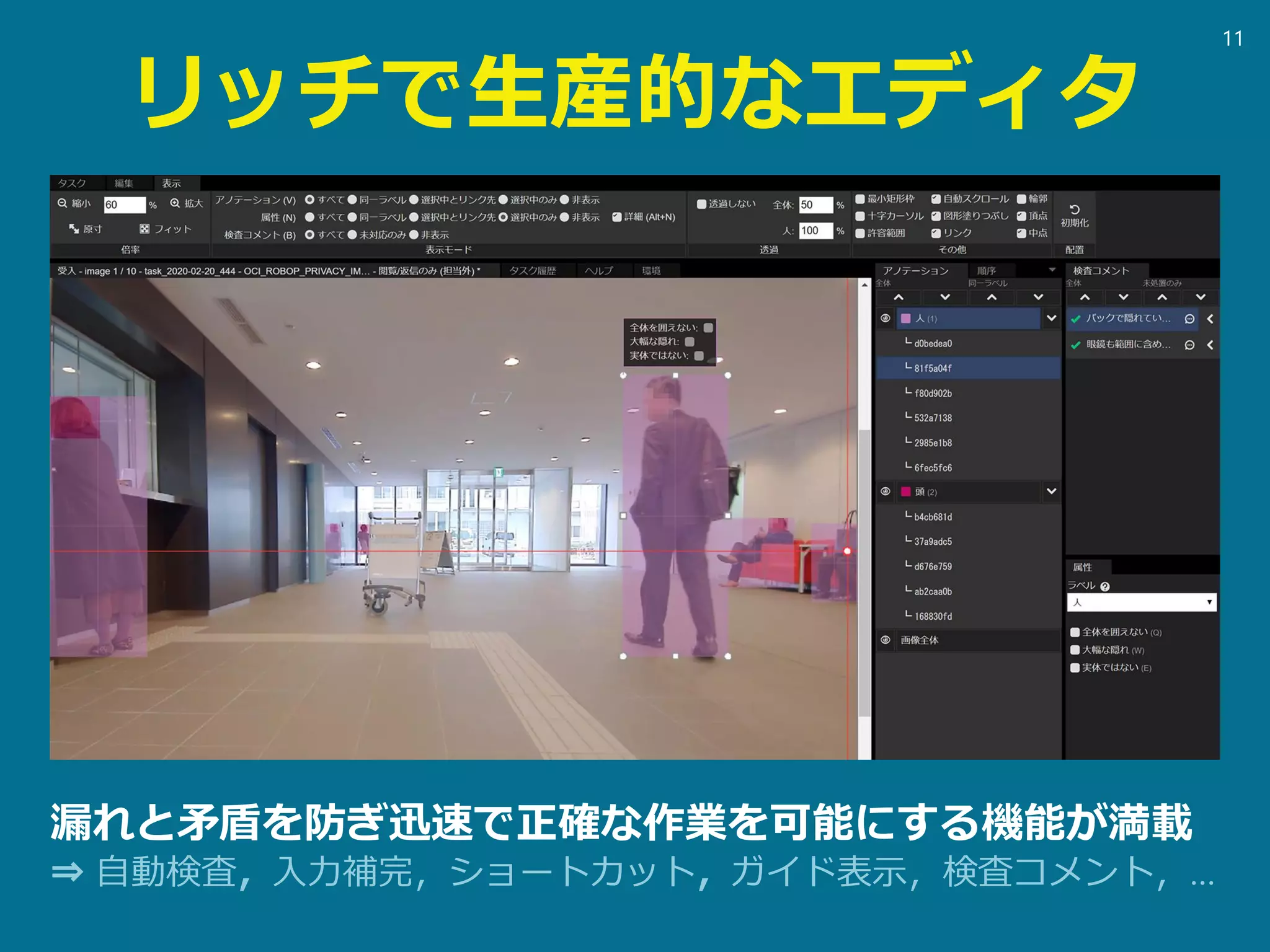 リッチで生産的なエディタ
漏れと矛盾を防ぎ迅速で正確な作業を可能にする機能が満載
⇒ 自動検査，入力補完，ショートカット，ガイド表示，検査コメント，…
11
 