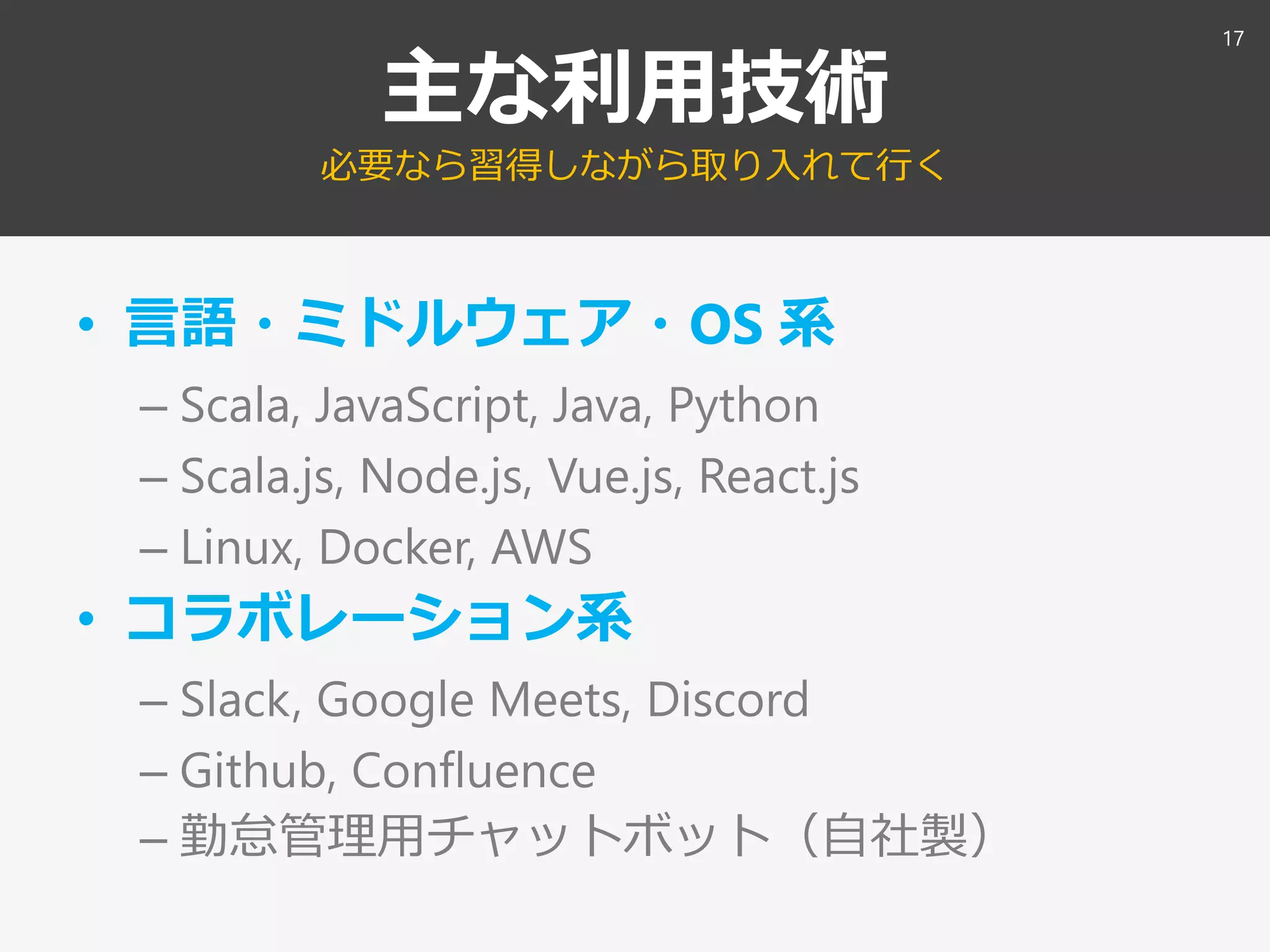 主な利用技術
必要なら習得しながら取り入れて行く
• 言語・ミドルウェア・OS 系
– Scala, JavaScript, Java, Python
– Scala.js, Node.js, Vue.js, React.js
– Linux, Docker, AWS
• コラボレーション系
– Slack, Google Meets, Discord
– Github, Confluence
– 勤怠管理用チャットボット（自社製）
17
 