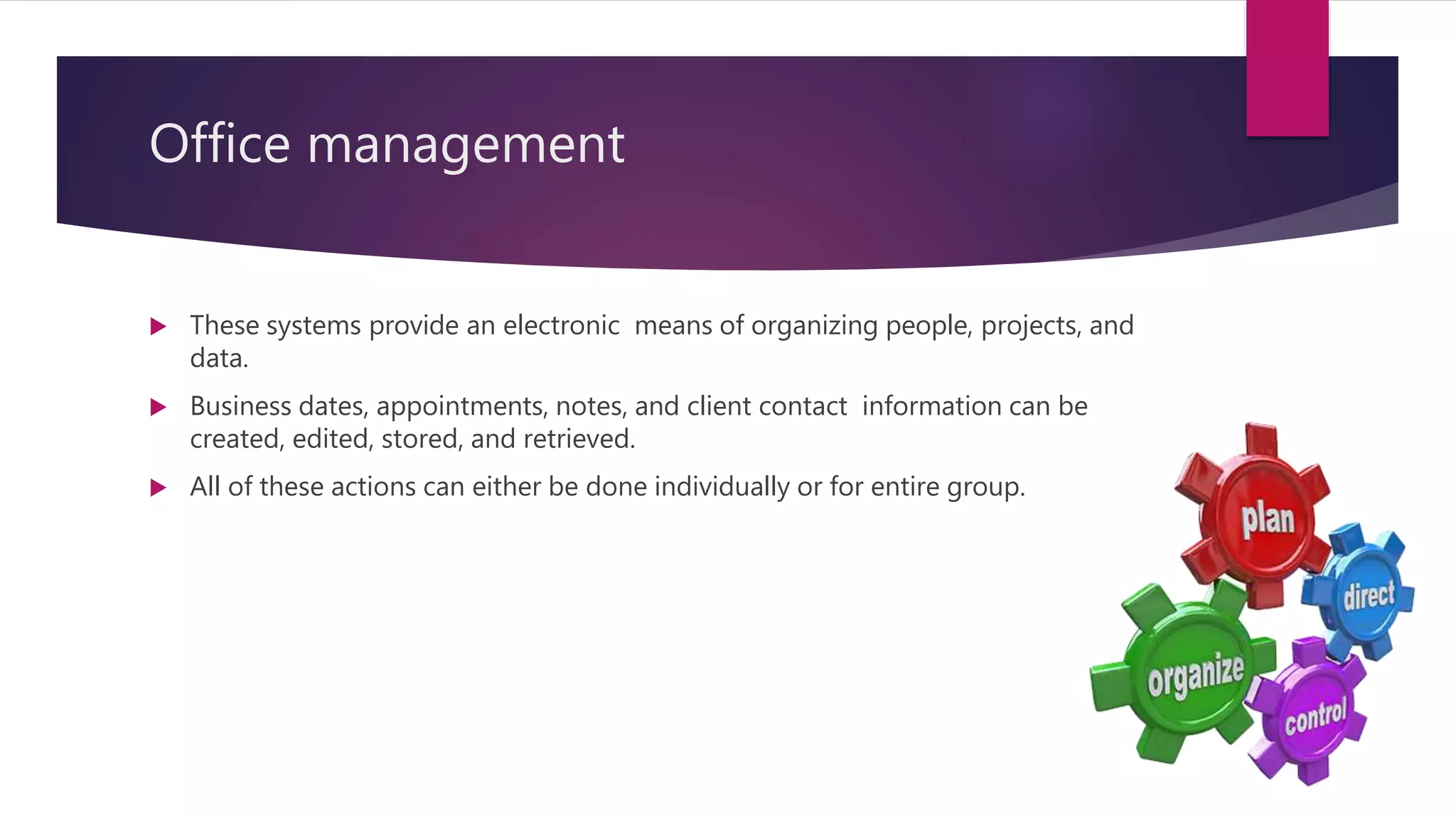 Office management
 These systems provide an electronic means of organizing people, projects, and
data.
 Business dates, appointments, notes, and client contact information can be
created, edited, stored, and retrieved.
 All of these actions can either be done individually or for entire group.
 