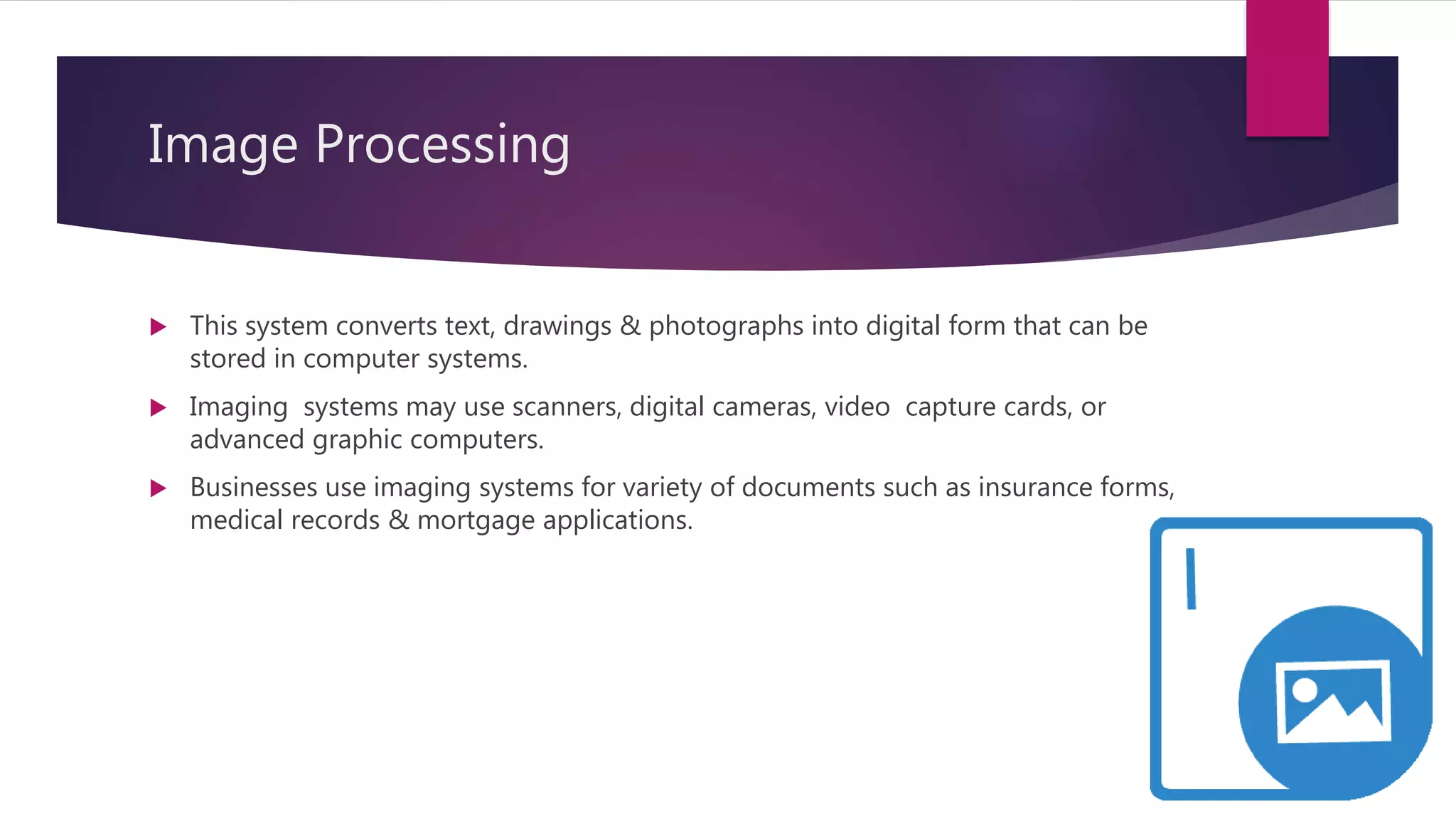 Image Processing
 This system converts text, drawings & photographs into digital form that can be
stored in computer systems.
 Imaging systems may use scanners, digital cameras, video capture cards, or
advanced graphic computers.
 Businesses use imaging systems for variety of documents such as insurance forms,
medical records & mortgage applications.
 