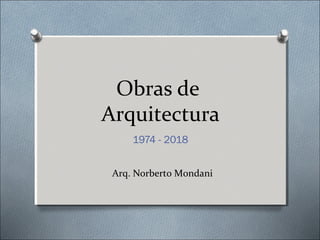 Obras de
Arquitectura
1974 - 2018
Arq. Norberto Mondani
 