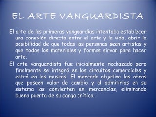 EL ARTE VANGUARDISTA
El arte de las primeras vanguardias intentaba establecer
   una conexión directa entre el arte y la vida, abrir la
   posibilidad de que todas las personas sean artistas y
   que todos los materiales y formas sirvan para hacer
   arte.
El arte vanguardista fue inicialmente rechazado pero
   finalmente se integró en los circuitos comerciales y
   entró en los museos. El mercado objetiva las obras
   que poseen valor de cambio y al admitirlas en su
   sistema las convierten en mercancías, eliminando
   buena puerta de su carga crítica.
 