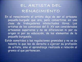 EL ARTISTA DEL
            RENACIMIENTO
En el renacimiento el artista deja de ser el artesano
  pequeño-burgués que era, para convertirse en una
  clase de trabajadores intelectuales libres. Los
  artistas de los comienzos del S. XV son considerados
  artesanos superiores y no se diferencian ni por su
  origen ni por su educación, de los elementos de la
  pequeña burguesía.
Están sometidos a las regulaciones gremiales y no es su
  talento lo que les da derecho a ejercer su profesión
  de artista, sino el aprendizaje realizado e relación al
  gremio al que pertenecen.
 