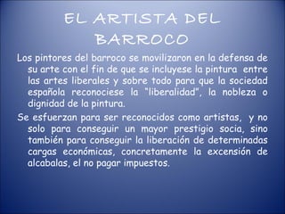 EL ARTISTA DEL
             BARROCO
Los pintores del barroco se movilizaron en la defensa de
  su arte con el fin de que se incluyese la pintura entre
  las artes liberales y sobre todo para que la sociedad
  española reconociese la “liberalidad”, la nobleza o
  dignidad de la pintura.
Se esfuerzan para ser reconocidos como artistas, y no
  solo para conseguir un mayor prestigio socia, sino
  también para conseguir la liberación de determinadas
  cargas económicas, concretamente la excensión de
  alcabalas, el no pagar impuestos.
 