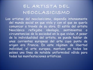 EL ARTISTA DEL
           NEOCLASICISMO
Los artistas del neoclasicismo, dependía intensamente
  del mundo social en que vivía y con el que se quería
  comunicar a través de su obra. El estilo del artista
  Neoclásico reflejaba ideología, sentimientos o
  circunstancias de la sociedad en la que vivían. A pesar
  de la individualidad del artista, se puede hablar de
  unas corrientes europeas del arte cuyo punto de
  origen era Francia. En este régimen de libertad
  individual, el arte europeo, mantuvo en todos los
  países una línea de notable uniformidad válida para
  todas las manifestaciones artísticas.
 