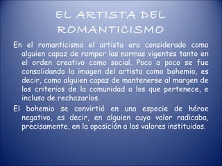 EL ARTISTA DEL
            ROMANTICISMO
En el romanticismo el artista era considerado como
  alguien capaz de romper las normas vigentes tanto en
  el orden creativo como social. Poco a poco se fue
  consolidando la imagen del artista como bohemio, es
  decir, como alguien capaz de mantenerse al margen de
  los criterios de la comunidad a los que pertenece, e
  incluso de rechazarlos.
El bohemio se convirtió en una especie de héroe
  negativo, es decir, en alguien cuyo valor radicaba,
  precisamente, en la oposición a los valores instituidos.
 
