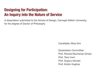 Designing for Participation:
An Inquiry into the Nature of Service
A dissertation submitted to the School of Design, Carnegie Mellon University,
for the degree of Doctor of Philosophy
Candidate: Miso Kim
Dissertation Committee
Prof. Richard Buchanan (Chair)
Prof. Terry Irwin
Prof. Suguru Ishizaki
Prof. Kristin Hughes
 