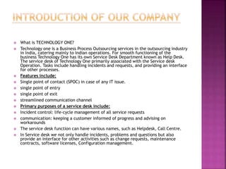  What is TECHNOLOGY ONE?
 Technology one is a Business Process Outsourcing services in the outsourcing industry
in India, catering mainly to Indian operations. For smooth functioning of the
business Technology One has its own Service Desk Department known as Help Desk.
The service desk of Technology One primarily associated with the Service desk
Operation. Tasks include handling incidents and requests, and providing an interface
for other processes.
 Features include:
 Single point of contact (SPOC) in case of any IT issue.
 single point of entry
 single point of exit
 streamlined communication channel
 Primary purposes of a service desk include:
 Incident control: life-cycle management of all service requests
 communication: keeping a customer informed of progress and advising on
workarounds
 The service desk function can have various names, such as Helpdesk, Call Centre.
 In Service desk we not only handle incidents, problems and questions but also
provide an interface for other activities such as change requests, maintenance
contracts, software licenses, Configuration management.
 