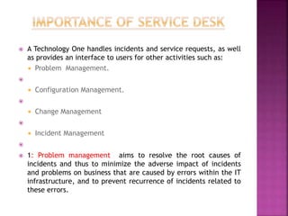  A Technology One handles incidents and service requests, as well
as provides an interface to users for other activities such as:
 Problem Management.

 Configuration Management.

 Change Management

 Incident Management

 1: Problem management aims to resolve the root causes of
incidents and thus to minimize the adverse impact of incidents
and problems on business that are caused by errors within the IT
infrastructure, and to prevent recurrence of incidents related to
these errors.
 