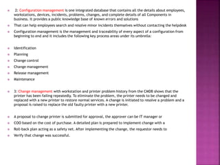  2: Configuration management is one integrated database that contains all the details about employees,
workstations, devices, incidents, problems, changes, and complete details of all Components in
business. It provides a public knowledge base of known errors and solutions
 That can help employees search and resolve minor incidents themselves without contacting the helpdesk
 Configuration management is the management and traceability of every aspect of a configuration from
beginning to end and it includes the following key process areas under its umbrella:
 Identification
 Planning
 Change control
 Change management
 Release management
 Maintenance
 3: Change management with workstation and printer problem history from the CMDB shows that the
printer has been failing repeatedly. To eliminate the problem, the printer needs to be changed and
replaced with a new printer to restore normal services. A change is initiated to resolve a problem and a
proposal is raised to replace the old faulty printer with a new printer.
 A proposal to change printer is submitted for approval, the approver can be IT manager or
 COO based on the cost of purchase. A detailed plan is prepared to implement change with a
 Roll-back plan acting as a safety net. After implementing the change, the requestor needs to
 Verify that change was successful.
 
