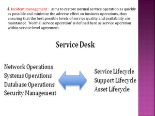 4: Incident management : aims to restore normal service operation as quickly
as possible and minimise the adverse effect on business operations, thus
ensuring that the best possible levels of service quality and availability are
maintained. 'Normal service operation' is defined here as service operation
within service-level agreement.
 