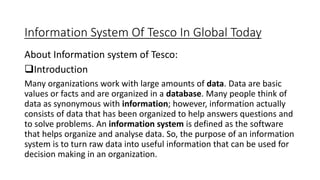 Information System Of Tesco In Global Today
About Information system of Tesco:
Introduction
Many organizations work with large amounts of data. Data are basic
values or facts and are organized in a database. Many people think of
data as synonymous with information; however, information actually
consists of data that has been organized to help answers questions and
to solve problems. An information system is defined as the software
that helps organize and analyse data. So, the purpose of an information
system is to turn raw data into useful information that can be used for
decision making in an organization.
 