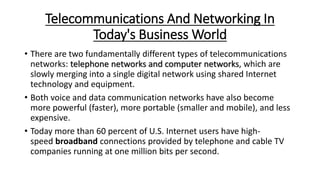 Telecommunications And Networking In
Today's Business World
• There are two fundamentally different types of telecommunications
networks: telephone networks and computer networks, which are
slowly merging into a single digital network using shared Internet
technology and equipment.
• Both voice and data communication networks have also become
more powerful (faster), more portable (smaller and mobile), and less
expensive.
• Today more than 60 percent of U.S. Internet users have high-
speed broadband connections provided by telephone and cable TV
companies running at one million bits per second.
 