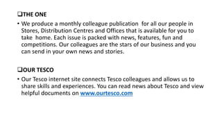 THE ONE
• We produce a monthly colleague publication for all our people in
Stores, Distribution Centres and Offices that is available for you to
take home. Each issue is packed with news, features, fun and
competitions. Our colleagues are the stars of our business and you
can send in your own news and stories.
OUR TESCO
• Our Tesco internet site connects Tesco colleagues and allows us to
share skills and experiences. You can read news about Tesco and view
helpful documents on www.ourtesco.com
 