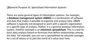 General Purpose Vs. Specialized Information Systems
There are some general types of information systems. For example,
a database management system (DBMS) is a combination of software
and data that makes it possible to organize and analyse data. DBMS
software is typically not designed to work with a specific organization
or a specific type of analysis. Rather, it is a general-purpose information
system. Another example is an electronic spreadsheet. This is a tool for
basic data analysis based on formulas that define relationships among
the data. For example, you can use a spreadsheet to calculate averages
for a set of values or to plot the trend of a value over time.
 