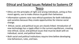 Ethical and Social Issues Related to Systems Of
Tesco
• Ethics are the principles of right and wrong individuals, acting as free
moral agents, use to make choices to guide their behaviour.
• Information systems raise new ethical questions for both individuals
and societies because they create opportunities for intense social
change.
• Ethical, social, and political issues are closely linked. Introduction of
new technology has a ripple effect in the current equilibrium, creating
new ethical, social, and political issues that must be dealt with on
individual, social, and political levels.
• Both social and political institutions require time before developing
new behaviours, rules, and laws.
 