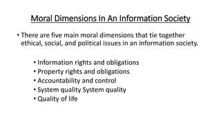 Moral Dimensions In An Information Society
• There are five main moral dimensions that tie together
ethical, social, and political issues in an information society.
• Information rights and obligations
• Property rights and obligations
• Accountability and control
• System quality System quality
• Quality of life
 
