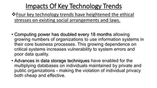 Impacts Of Key Technology Trends
Four key technology trends have heightened the ethical
stresses on existing social arrangements and laws.
• Computing power has doubled every 18 months allowing
growing numbers of organizations to use information systems in
their core business processes. This growing dependence on
critical systems increases vulnerability to system errors and
poor data quality.
• Advances in data storage techniques have enabled for the
multiplying databases on individuals maintained by private and
public organizations - making the violation of individual privacy
both cheap and effective.
 
