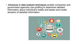 • Advances in data analysis techniques enable companies and
government agencies use profiling to determine detailed
information about individual's habits and tastes and create
dossiers of detailed information.
 