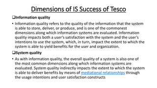 Dimensions of IS Success of Tesco
Information quality
• Information quality refers to the quality of the information that the system
is able to store, deliver, or produce, and is one of the commonest
dimensions along which information systems are evaluated. Information
quality impacts both a user’s satisfaction with the system and the user’s
intentions to use the system, which, in turn, impact the extent to which the
system is able to yield benefits for the user and organization.
System quality
• As with information quality, the overall quality of a system is also one of
the most common dimensions along which information systems are
evaluated. System quality indirectly impacts the extent to which the system
is able to deliver benefits by means of mediational relationships through
the usage intentions and user satisfaction constructs
 