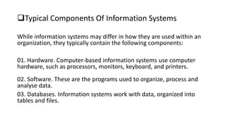 Typical Components Of Information Systems
While information systems may differ in how they are used within an
organization, they typically contain the following components:
01. Hardware. Computer-based information systems use computer
hardware, such as processors, monitors, keyboard, and printers.
02. Software. These are the programs used to organize, process and
analyse data.
03. Databases. Information systems work with data, organized into
tables and files.
 