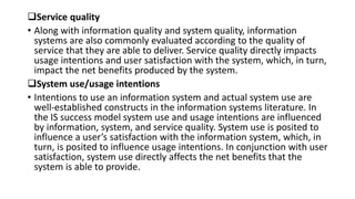 Service quality
• Along with information quality and system quality, information
systems are also commonly evaluated according to the quality of
service that they are able to deliver. Service quality directly impacts
usage intentions and user satisfaction with the system, which, in turn,
impact the net benefits produced by the system.
System use/usage intentions
• Intentions to use an information system and actual system use are
well-established constructs in the information systems literature. In
the IS success model system use and usage intentions are influenced
by information, system, and service quality. System use is posited to
influence a user’s satisfaction with the information system, which, in
turn, is posited to influence usage intentions. In conjunction with user
satisfaction, system use directly affects the net benefits that the
system is able to provide.
 
