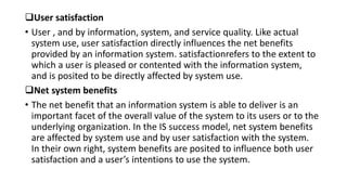 User satisfaction
• User , and by information, system, and service quality. Like actual
system use, user satisfaction directly influences the net benefits
provided by an information system. satisfactionrefers to the extent to
which a user is pleased or contented with the information system,
and is posited to be directly affected by system use.
Net system benefits
• The net benefit that an information system is able to deliver is an
important facet of the overall value of the system to its users or to the
underlying organization. In the IS success model, net system benefits
are affected by system use and by user satisfaction with the system.
In their own right, system benefits are posited to influence both user
satisfaction and a user’s intentions to use the system.
 