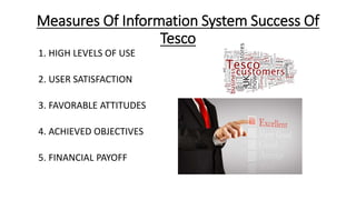 Measures Of Information System Success Of
Tesco
1. HIGH LEVELS OF USE
2. USER SATISFACTION
3. FAVORABLE ATTITUDES
4. ACHIEVED OBJECTIVES
5. FINANCIAL PAYOFF
 