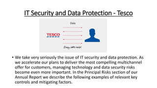 IT Security and Data Protection - Tesco
• We take very seriously the issue of IT security and data protection. As
we accelerate our plans to deliver the most compelling multichannel
offer for customers, managing technology and data security risks
become even more important. In the Principal Risks section of our
Annual Report we describe the following examples of relevant key
controls and mitigating factors.
 