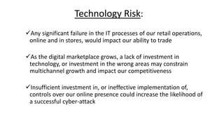 Technology Risk:
Any significant failure in the IT processes of our retail operations,
online and in stores, would impact our ability to trade
As the digital marketplace grows, a lack of investment in
technology, or investment in the wrong areas may constrain
multichannel growth and impact our competitiveness
Insufficient investment in, or ineffective implementation of,
controls over our online presence could increase the likelihood of
a successful cyber-attack
 