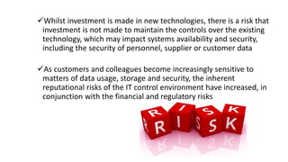 Whilst investment is made in new technologies, there is a risk that
investment is not made to maintain the controls over the existing
technology, which may impact systems availability and security,
including the security of personnel, supplier or customer data
As customers and colleagues become increasingly sensitive to
matters of data usage, storage and security, the inherent
reputational risks of the IT control environment have increased, in
conjunction with the financial and regulatory risks
 