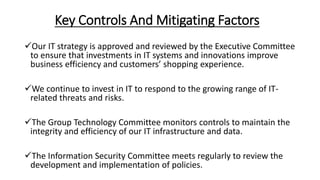 Key Controls And Mitigating Factors
Our IT strategy is approved and reviewed by the Executive Committee
to ensure that investments in IT systems and innovations improve
business efficiency and customers’ shopping experience.
We continue to invest in IT to respond to the growing range of IT-
related threats and risks.
The Group Technology Committee monitors controls to maintain the
integrity and efficiency of our IT infrastructure and data.
The Information Security Committee meets regularly to review the
development and implementation of policies.
 