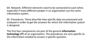 04. Network. Different elements need to be connected to each other,
especially if many different people in an organization use the same
information system.
05. Procedures. These describe how specific data are processed and
analysed in order to get the answers for which the information system
is designed.
The first four components are part of the general information
technology (IT) of an organization. The procedures are very specific to
the information needed to answer a specific question.
 