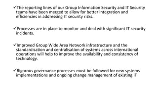 The reporting lines of our Group Information Security and IT Security
teams have been merged to allow for better integration and
efficiencies in addressing IT security risks.
Processes are in place to monitor and deal with significant IT security
incidents.
Improved Group Wide Area Network infrastructure and the
standardisation and centralisation of systems across international
operations will help to improve the availability and consistency of
technology.
Rigorous governance processes must be followed for new systems
implementations and ongoing change management of existing IT
 