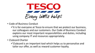 • Code of Business Conduct
It is for everyone at Tesco to ensure that we protect our business,
our colleagues and our customers. Our Code of Business Conduct
explains our most important responsibilities and duties, including
using company IT and resources appropriately.
• Clubcard Charter
Clubcard is an important tool which helps us to personalise and
tailor our offer, as well as reward customer loyalty.
 