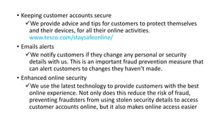 • Keeping customer accounts secure
We provide advice and tips for customers to protect themselves
and their devices, for all their online activities.
www.tesco.com/staysafeonline/
• Emails alerts
We notify customers if they change any personal or security
details with us. This is an important fraud prevention measure that
can alert customers to changes they haven’t made.
• Enhanced online security
We use the latest technology to provide customers with the best
online experience. Not only does this reduce the risk of fraud,
preventing fraudsters from using stolen security details to access
customer accounts online, but it also makes online access easier
 