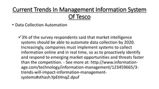 Current Trends In Management Information System
Of Tesco
• Data Collection Automation
3% of the survey respondents said that market intelligence
systems should be able to automate data collection by 2020.
Increasingly, companies must implement systems to collect
information online and in real time, so as to proactively identify
and respond to emerging market opportunities and threats faster
than the competition. - See more at: http://www.information-
age.com/technology/information-management/123459665/3-
trends-will-impact-information-management-
systems#sthash.YpEtHnqZ.dpuf
 