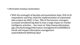 • Information Analysis Automation
With the onslaught of big data and quantitative data, 91% of all
respondents said they need the implementation of automated
data analysis by 2020. In fact, 78% of the business managers
surveyed considered big data to have a large impact on market
intelligence activities. - See more at: http://www.information-
age.com/technology/information-management/123459665/3-
trends-will-impact-information-management-
systems#sthash.YpEtHnqZ.dpuf
 