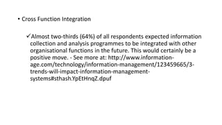 • Cross Function Integration
Almost two-thirds (64%) of all respondents expected information
collection and analysis programmes to be integrated with other
organisational functions in the future. This would certainly be a
positive move. - See more at: http://www.information-
age.com/technology/information-management/123459665/3-
trends-will-impact-information-management-
systems#sthash.YpEtHnqZ.dpuf
 