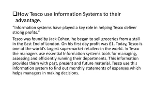 How Tesco use Information Systems to their
advantage.
“Information systems have played a key role in helping Tesco deliver
strong profits.”
Tesco was found by Jack Cohen, he began to sell groceries from a stall
in the East End of London. On his first day profit was £1. Today, Tesco is
one of the world’s largest supermarket retailers in the world. In Tesco
the managers use essential Information systems tools for managing,
assessing and efficiently running their departments. This information
provides them with past, present and future material. Tesco use this
information system to find out monthly statements of expenses which
helps managers in making decisions.
 